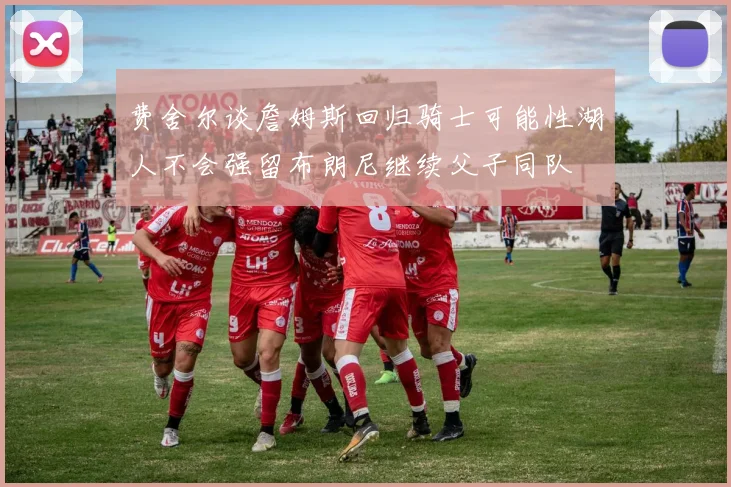 费舍尔谈詹姆斯回归骑士可能性湖人不会强留布朗尼继续父子同队