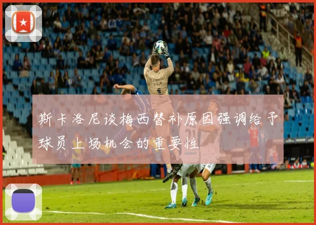 斯卡洛尼谈梅西替补原因强调给予球员上场机会的重要性