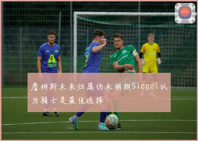 詹姆斯未来归属仍未明朗Siegel认为骑士是最佳选择