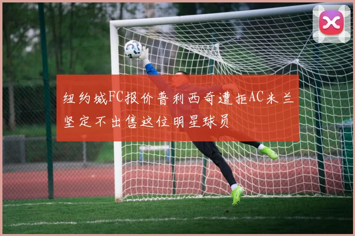 纽约城FC报价普利西奇遭拒AC米兰坚定不出售这位明星球员