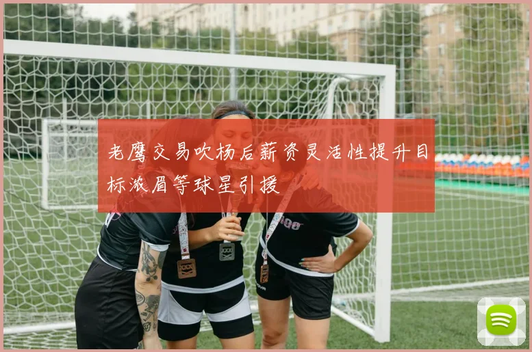 老鹰交易吹杨后薪资灵活性提升目标浓眉等球星引援