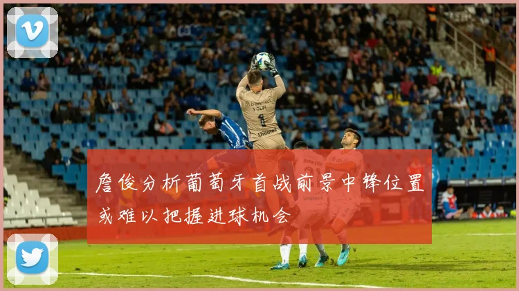 詹俊分析葡萄牙首战前景中锋位置或难以把握进球机会
