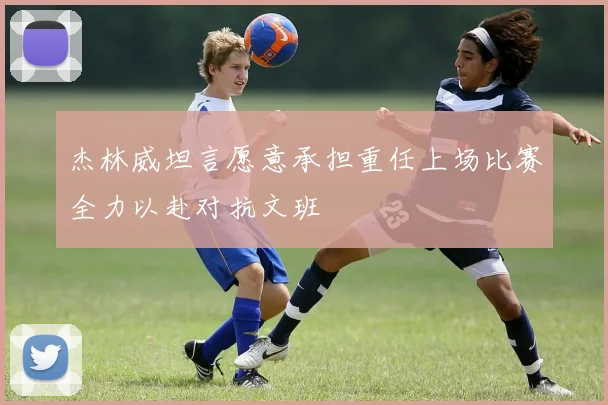 杰林威坦言愿意承担重任上场比赛全力以赴对抗文班