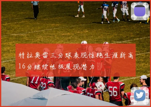 特拉奥雷三分球表现惊艳生涯新高16分继续练级展现潜力