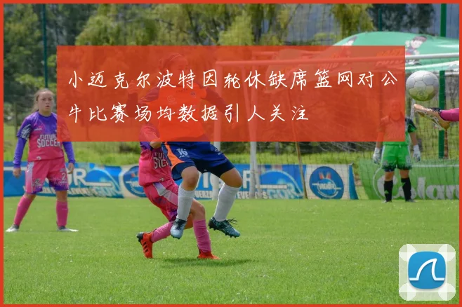 小迈克尔波特因轮休缺席篮网对公牛比赛场均数据引人关注