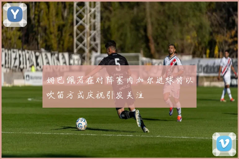 姆巴佩若在对阵塞内加尔进球将以吹笛方式庆祝引发关注