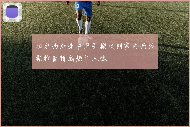 切尔西加速中卫引援谈判塞内西拉蒙雅奎特成热门人选