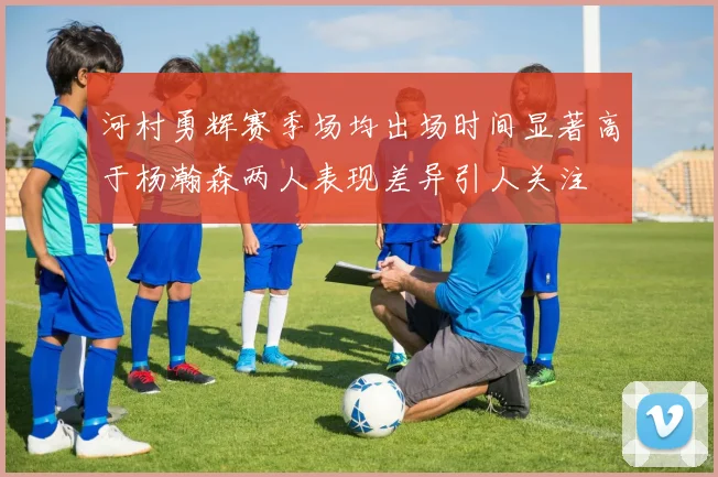河村勇辉赛季场均出场时间显著高于杨瀚森两人表现差异引人关注
