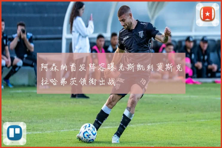 阿森纳首发阵容曝光斯凯利莫斯克拉哈弗茨领衔出战