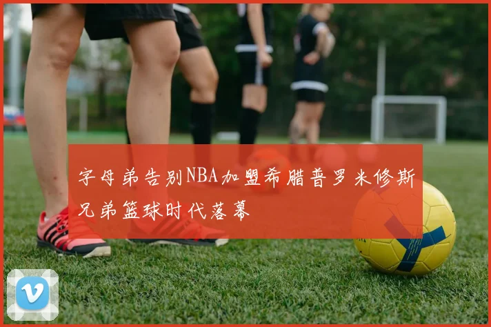 字母弟告别NBA加盟希腊普罗米修斯兄弟篮球时代落幕