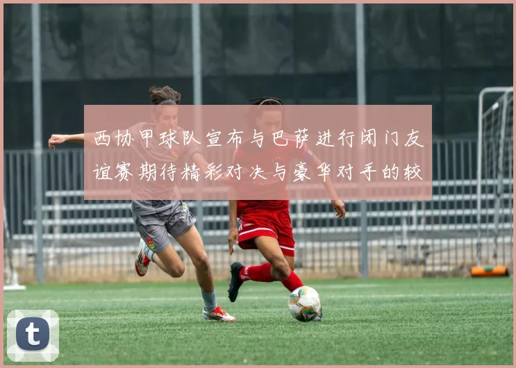 西协甲球队宣布与巴萨进行闭门友谊赛期待精彩对决与豪华对手的较量